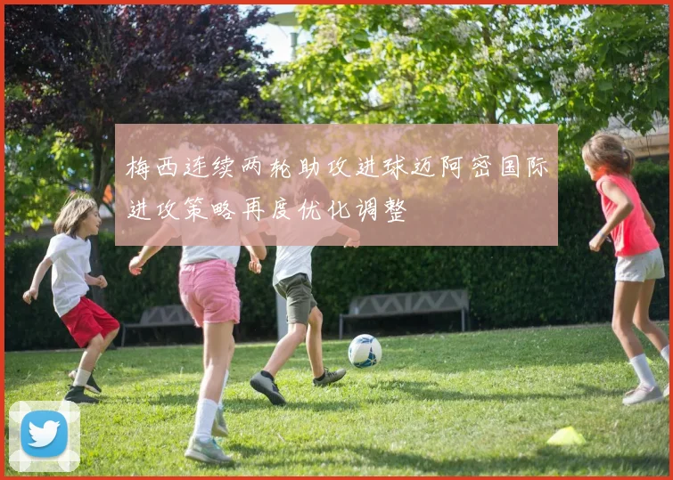 梅西连续两轮助攻进球迈阿密国际进攻策略再度优化调整