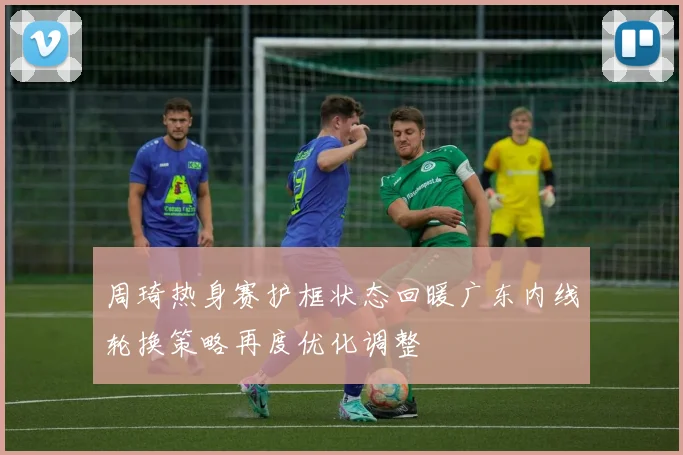 周琦热身赛护框状态回暖广东内线轮换策略再度优化调整