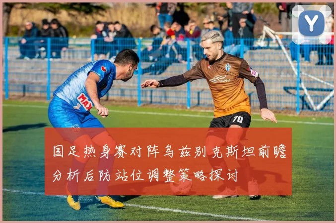 国足热身赛对阵乌兹别克斯坦前瞻分析后防站位调整策略探讨