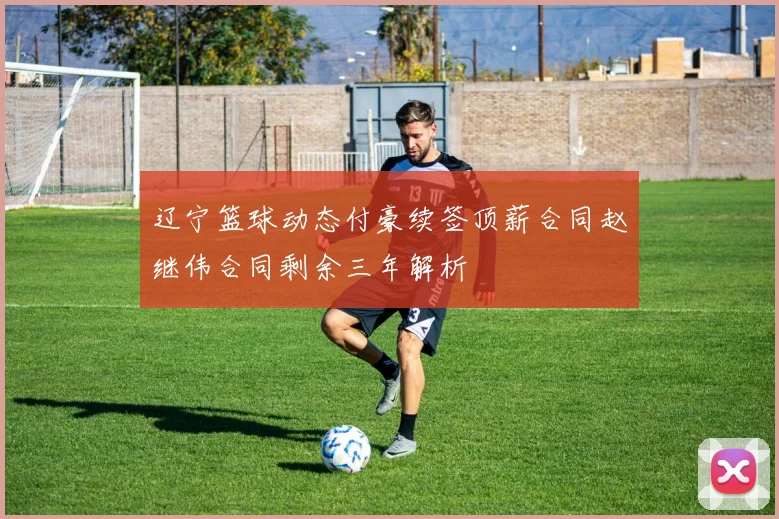 辽宁篮球动态付豪续签顶薪合同赵继伟合同剩余三年解析
