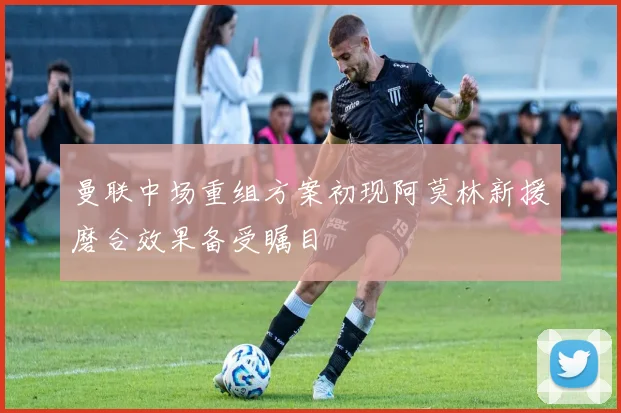 曼联中场重组方案初现阿莫林新援磨合效果备受瞩目