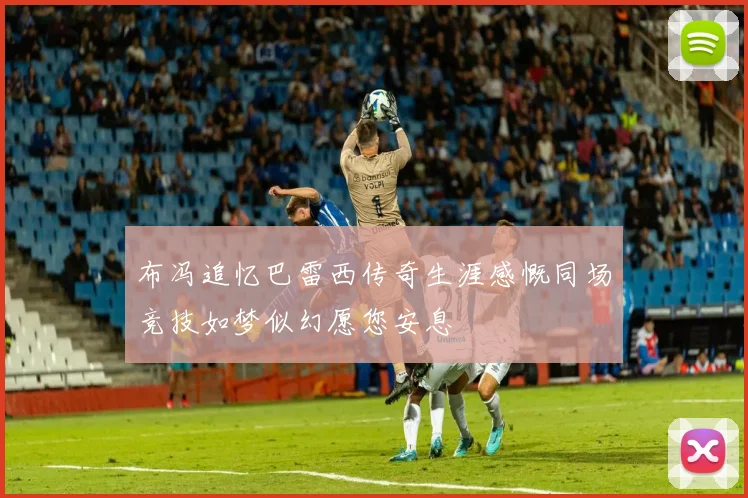 布冯追忆巴雷西传奇生涯感慨同场竞技如梦似幻愿您安息