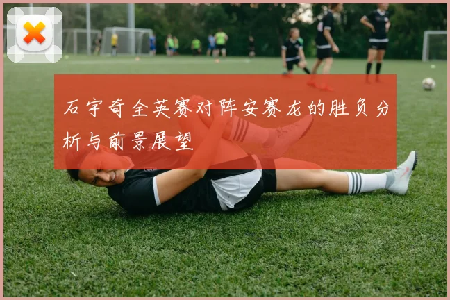 石宇奇全英赛对阵安赛龙的胜负分析与前景展望