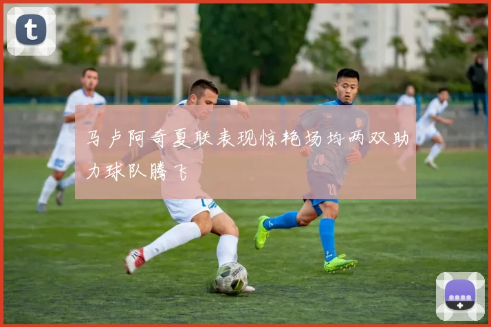 马卢阿奇夏联表现惊艳场均两双助力球队腾飞