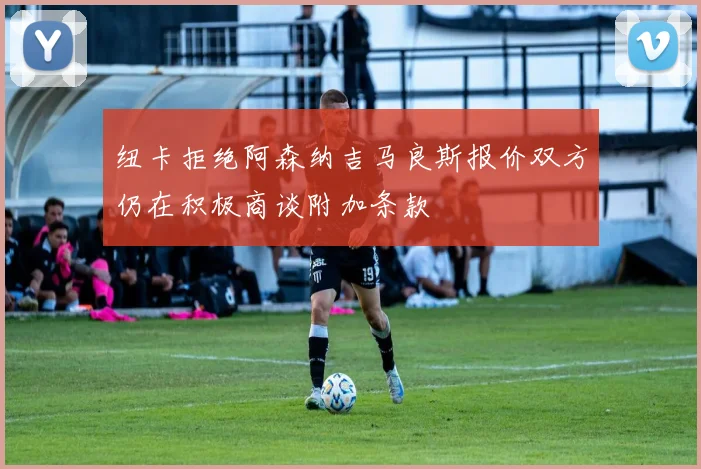 纽卡拒绝阿森纳吉马良斯报价双方仍在积极商谈附加条款