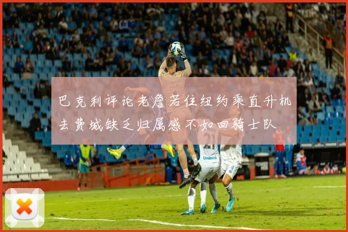 巴克利评论老詹若住纽约乘直升机去费城缺乏归属感不如回骑士队