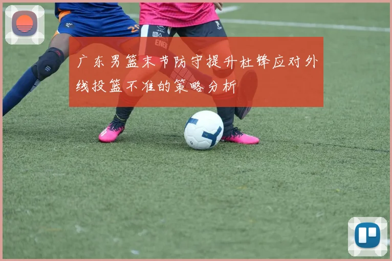 广东男篮末节防守提升杜锋应对外线投篮不准的策略分析
