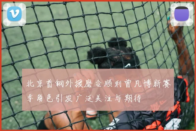 北京首钢外援磨合顺利曾凡博新赛季角色引发广泛关注与期待